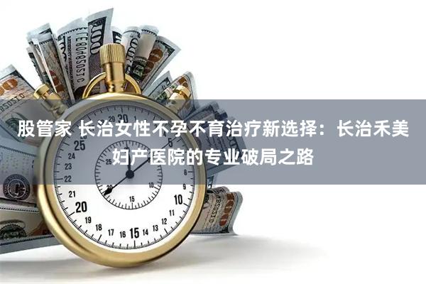 股管家 长治女性不孕不育治疗新选择：长治禾美妇产医院的专业破局之路