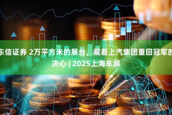 东信证券 2万平方米的展台，藏着上汽集团重回冠军的决心 | 2025上海车展