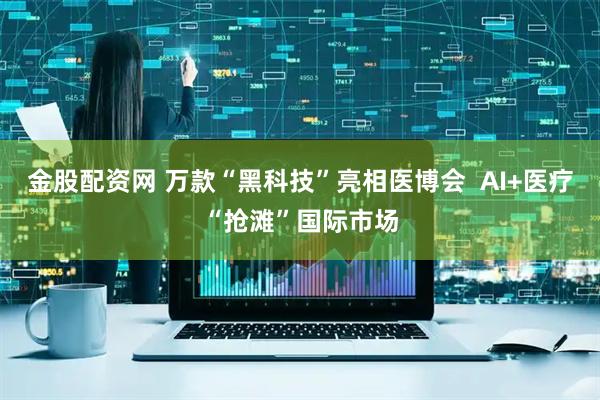 金股配资网 万款“黑科技”亮相医博会  AI+医疗“抢滩”国际市场