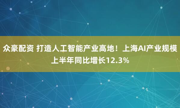 众豪配资 打造人工智能产业高地！上海AI产业规模上半年同比增长12.3%