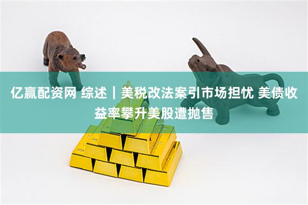 亿赢配资网 综述｜美税改法案引市场担忧 美债收益率攀升美股遭抛售