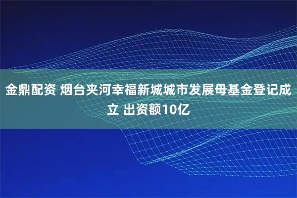 金鼎配资 烟台夹河幸福新城城市发展母基金登记成立 出资额10亿