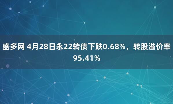 盛多网 4月28日永22转债下跌0.68%，转股溢价率95.41%