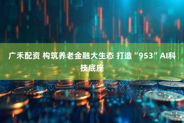 广禾配资 构筑养老金融大生态 打造“953”AI科技底座