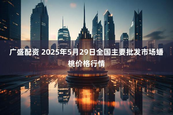 广盛配资 2025年5月29日全国主要批发市场蟠桃价格行情