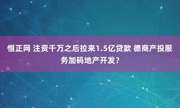 恒正网 注资千万之后拉来1.5亿贷款 德商产投服务加码地产开发？