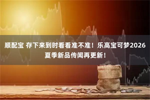 顺配宝 存下来到时看看准不准!乐高宝可梦2026夏季新品传闻再更新!