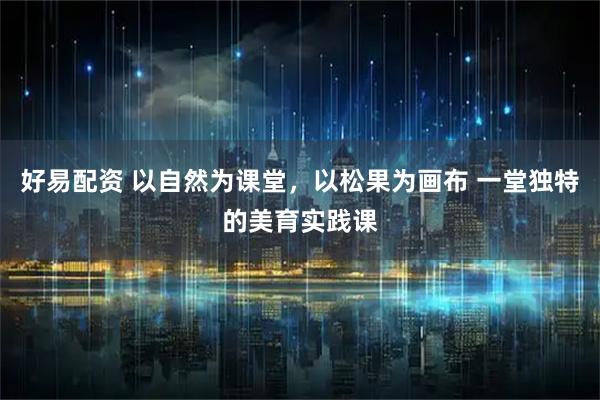 好易配资 以自然为课堂，以松果为画布 一堂独特的美育实践课