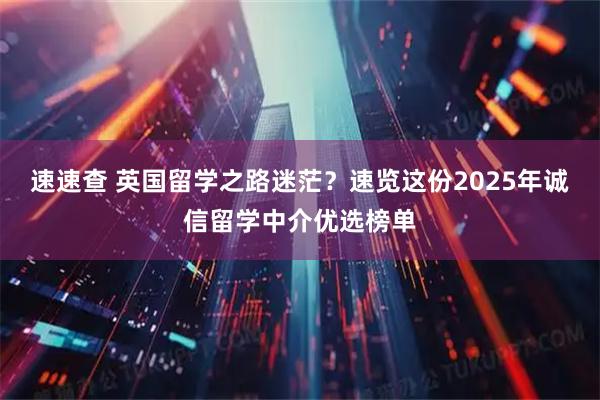 速速查 英国留学之路迷茫？速览这份2025年诚信留学中介优选榜单