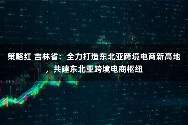 策略红 吉林省:全力打造东北亚跨境电商新高地,共建东北亚跨境电商枢纽